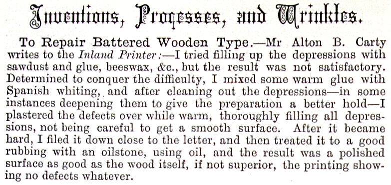 Mr Alton B. Carty writes to the Inland Printer:-I 
tried filling up the depressions with sawdust and glue, beeswax, &c., but the 
result was not satisfactory. Determined to conquer the difficulty, I mixed some 
warm glue with Spanish whiting, and after cleaning out the depressions-in some 
instances deepening them to give the preparation a better hold-I plastered the 
defects over while warm, thoroughly filling all depressions, not being careful 
to get a smooth surface. After it became hard, I filed it down close to the 
letter, and then treated it to a good rubbing with an oilstone, using oil, and 
the result was a polished surface as good as the wood itself, if not superior, 
the printing showing no defects whatever.
